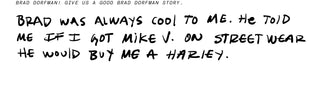 Brad Dorfman! Give us a good Brad Dorfman story. Brad was always cool to me. He told me if I got Mike V. on street wear he would buy me a Harley.